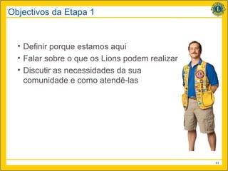 Objectivos da Etapa 1


  • Definir porque estamos aqui
  • Falar sobre o que os Lions podem realizar
  • Discutir as necessidades da sua
    comunidade e como atendê-las




                                                41
 