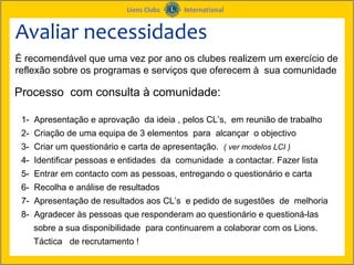 Avaliar necessidades
É recomendável que uma vez por ano os clubes realizem um exercício de
reflexão sobre os programas e serviços que oferecem à sua comunidade

Processo com consulta à comunidade:

 1- Apresentação e aprovação da ideia , pelos CL’s, em reunião de trabalho
 2- Criação de uma equipa de 3 elementos para alcançar o objectivo
 3- Criar um questionário e carta de apresentação. ( ver modelos LCI )
 4- Identificar pessoas e entidades da comunidade a contactar. Fazer lista
 5- Entrar em contacto com as pessoas, entregando o questionário e carta
 6- Recolha e análise de resultados
 7- Apresentação de resultados aos CL’s e pedido de sugestões de melhoria
 8- Agradecer às pessoas que responderam ao questionário e questioná-las
    sobre a sua disponibilidade para continuarem a colaborar com os Lions.
    Táctica de recrutamento !
 