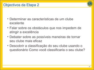 Objectivos da Etapa 2


  • Determinar as características de um clube
    excelente
  • Falar sobre os obstáculos que nos impedem de
    atingir a excelência
  • Debater sobre as possíveis maneiras de tornar
    seu clube mais eficaz
  • Descobrir a classificação do seu clube usando o
    questionário Como você classificaria o seu clube?



                                                        47
 