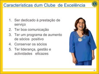 Características dum Clube de Excelência


  1. Ser dedicado à prestação de
     serviço
  2. Ter boa comunicação
  3. Ter um programa de aumento
     de sócios positivo
  4. Conservar os sócios
  5. Ter liderança, gestão e
     actividades eficazes



                                          49
 