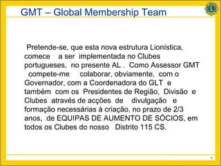 GMT – Global Membership Team


 Pretende-se, que esta nova estrutura Lionística,
comece a ser implementada no Clubes
portugueses, no presente AL . Como Assessor GMT
 compete-me colaborar, obviamente, com o
Governador, com a Coordenadora do GLT e
também com os Presidentes de Região, Divisão e
Clubes através de acções de divulgação e
formação necessárias à criação, no prazo de 2/3
anos, de EQUIPAS DE AUMENTO DE SÓCIOS, em
todos os Clubes do nosso Distrito 115 CS.



                                                    5
 