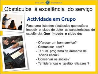 Obstáculos à excelência do serviço
        Actividade em Grupo
        Faça uma lista dos obstáculos que estão a
        impedir o clube de obter as características de
        excelência. Que impede o clube de:

              - Oferecer um bom serviço?
              - Comunicar bem?
              - Ter um programa de aumento de
                sócios eficaz?
              - Conservar os sócios?
              - Ter lideranças e gestão eficazes ?
 