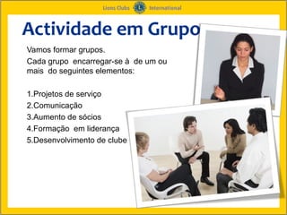 Actividade em Grupo
Vamos formar grupos.
Cada grupo encarregar-se à de um ou
mais do seguintes elementos:

1.Projetos de serviço
2.Comunicação
3.Aumento de sócios
4.Formação em liderança
5.Desenvolvimento de clube
 