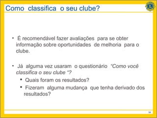 Como classifica o seu clube?



 • É recomendável fazer avaliações para se obter
   informação sobre oportunidades de melhoria para o
   clube.

 • Já alguma vez usaram o questionário “Como você
   classifica o seu clube “?
      Quais foram os resultados?
      Fizeram alguma mudança que tenha derivado dos
       resultados?


                                                       56
 