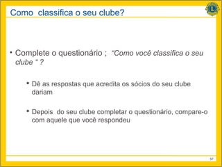 Como classifica o seu clube?



• Complete o questionário ; “Como você classifica o seu
 clube “ ?

     Dê as respostas que acredita os sócios do seu clube
      dariam

     Depois do seu clube completar o questionário, compare-o
      com aquele que você respondeu




                                                                57
 