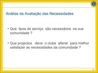 Análise da Avaliação das Necessidades


• Que tipos de serviço são necessários na sua
  comunidade ?

• Que projectos deve o clube alterar para melhor
  satisfazer as necessidades da comunidade ?




                                                   62
 