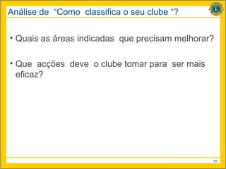 Análise de “Como classifica o seu clube “?

• Quais as áreas indicadas que precisam melhorar?

• Que acções deve o clube tomar para ser mais
  eficaz?




                                                63
 