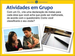 Atividades em Grupo
Com um CL, crie uma declaração de metas para
cada área que você acha que pode ser melhorada,
de acordo com o questionário Como você
classificaria o seu clube?
 
