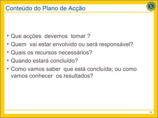 Conteúdo do Plano de Acção



•   Que acções devemos tomar ?
•   Quem vai estar envolvido ou será responsável?
•   Quais os recursos necessários?
•   Quando estará concluído?
•   Como vamos saber que está concluída; ou como
    vamos conhecer os resultados?




                                                    74
 