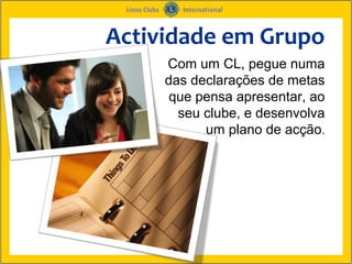 Actividade em Grupo
     Com um CL, pegue numa
     das declarações de metas
      que pensa apresentar, ao
       seu clube, e desenvolva
           um plano de acção.
 