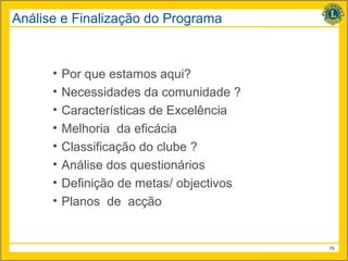 Análise e Finalização do Programa



      •   Por que estamos aqui?
      •   Necessidades da comunidade ?
      •   Características de Excelência
      •   Melhoria da eficácia
      •   Classificação do clube ?
      •   Análise dos questionários
      •   Definição de metas/ objectivos
      •   Planos de acção


                                           79
 