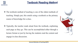 General Methods of Teaching (GMT)
Textbook Reading Method
 The textbook method of teaching is one of the oldest methods of
teaching. Simply put, this entails using a textbook as the primary
source of knowledge for a class.
 Typically, the teacher reads aloud from the textbook, explaining
each page as they go. This can be accomplished either through a
lecture format or just by having the students read the content and
engage in class discussion.
 