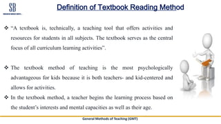 General Methods of Teaching (GMT)
Definition of Textbook Reading Method
 “A textbook is, technically, a teaching tool that offers activities and
resources for students in all subjects. The textbook serves as the central
focus of all curriculum learning activities”.
 The textbook method of teaching is the most psychologically
advantageous for kids because it is both teachers- and kid-centered and
allows for activities.
 In the textbook method, a teacher begins the learning process based on
the student’s interests and mental capacities as well as their age.
 