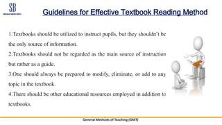 General Methods of Teaching (GMT)
Guidelines for Effective Textbook Reading Method
1.Textbooks should be utilized to instruct pupils, but they shouldn’t be
the only source of information.
2.Textbooks should not be regarded as the main source of instruction
but rather as a guide.
3.One should always be prepared to modify, eliminate, or add to any
topic in the textbook.
4.There should be other educational resources employed in addition to
textbooks.
 