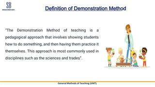 General Methods of Teaching (GMT)
Definition of Demonstration Method
“The Demonstration Method of teaching is a
pedagogical approach that involves showing students
how to do something, and then having them practice it
themselves. This approach is most commonly used in
disciplines such as the sciences and trades”.
 