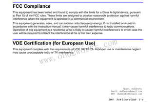 RETURN TO MAIN MENU
SECTION I

INTRODUCTION

FCC Compliance
This equipment has been tested and found to comply with the limits for a Class A digital device, pursuant
to Part 15 of the FCC rules. These limits are designed to provide reasonable protection against harmful
interference when the equipment is operated in a commercial environment.
This equipment generates, uses, and can radiate radio frequency energy. If not installed and used in
accordance with the instruction manual, it may cause harmful interference to radio communications.
Operation of this equipment in a residential area is likely to cause harmful interference’s in which case the
user will be required to correct the interference at his or her own expense.

com
s.
k

VDE Certification (for European Use)

wor
bd2

This equipment complies with the requirements of VDE 0871/6.78. Improper use or maintenance neglect
may cause unacceptable radio or TV interference.

w.o
ww

Skype: obd2works
Email: obd2works@gmail.com
MSN: obd2works@hotmail.com
2005

Tech 2 User’s Guide

I-4

www.xcar360.com

 