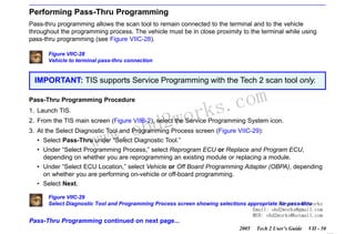 RETURN TO MAIN MENU
SECTION VIIC

SERVICE PROGRAMMING SYSTEM

Performing Pass-Thru Programming
Pass-thru programming allows the scan tool to remain connected to the terminal and to the vehicle
throughout the programming process. The vehicle must be in close proximity to the terminal while using
pass-thru programming (see Figure VIIC-28).
Figure VIIC-28
Vehicle to terminal pass-thru connection

IMPORTANT: TIS supports Service Programming with the Tech 2 scan tool only.
Pass-Thru Programming Procedure
1. Launch TIS.

wor
bd2

com
s.
k

2. From the TIS main screen (Figure VIIB-2), select the Service Programming System icon.

w.o
ww

3. At the Select Diagnostic Tool and Programming Process screen (Figure VIIC-29):
• Select Pass-Thru under “Select Diagnostic Tool.”
• Under “Select Programming Process,” select Reprogram ECU or Replace and Program ECU,
depending on whether you are reprogramming an existing module or replacing a module.
• Under “Select ECU Location,” select Vehicle or Off Board Programming Adapter (OBPA), depending
on whether you are performing on-vehicle or off-board programming.
• Select Next.
Figure VIIC-29
Select Diagnostic Tool and Programming Process screen showing selections appropriate for pass-thru
Skype: obd2works
Email: obd2works@gmail.com
MSN: obd2works@hotmail.com

Pass-Thru Programming continued on next page...
2005

Tech 2 User’s Guide

VII - 50
www.xcar360.com

 