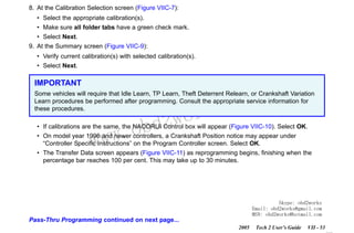 RETURN TO MAIN MENU
SECTION VIIC

SERVICE PROGRAMMING SYSTEM

8. At the Calibration Selection screen (Figure VIIC-7):
• Select the appropriate calibration(s).
• Make sure all folder tabs have a green check mark.
• Select Next.
9. At the Summary screen (Figure VIIC-9):
• Verify current calibration(s) with selected calibration(s).
• Select Next.

IMPORTANT

com
s.
k

Some vehicles will require that Idle Learn, TP Learn, Theft Deterrent Relearn, or Crankshaft Variation
Learn procedures be performed after programming. Consult the appropriate service information for
these procedures.

w.o
ww

wor
bd2

• If calibrations are the same, the NAODRUI Control box will appear (Figure VIIC-10). Select OK.
• On model year 1996 and newer controllers, a Crankshaft Position notice may appear under
“Controller Specific Instructions” on the Program Controller screen. Select OK.
• The Transfer Data screen appears (Figure VIIC-11) as reprogramming begins, finishing when the
percentage bar reaches 100 per cent. This may take up to 30 minutes.

Skype: obd2works
Email: obd2works@gmail.com
MSN: obd2works@hotmail.com

Pass-Thru Programming continued on next page...
2005

Tech 2 User’s Guide

VII - 53
www.xcar360.com

 