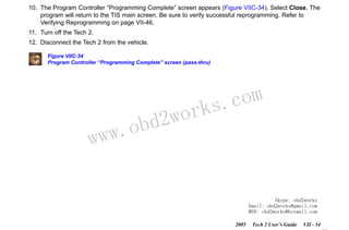 RETURN TO MAIN MENU
SECTION VIIC

SERVICE PROGRAMMING SYSTEM

10. The Program Controller “Programming Complete” screen appears (Figure VIIC-34). Select Close. The
program will return to the TIS main screen. Be sure to verify successful reprogramming. Refer to
Verifying Reprogramming on page VII-46.
11. Turn off the Tech 2.
12. Disconnect the Tech 2 from the vehicle.
Figure VIIC-34
Program Controller “Programming Complete” screen (pass-thru)

w.o
ww

wor
bd2

com
s.
k

Skype: obd2works
Email: obd2works@gmail.com
MSN: obd2works@hotmail.com
2005

Tech 2 User’s Guide

VII - 54
www.xcar360.com

 