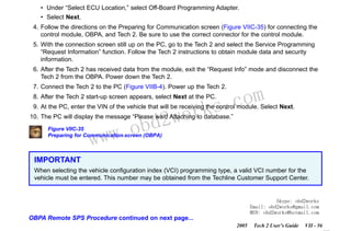 RETURN TO MAIN MENU
SECTION VIIC

SERVICE PROGRAMMING SYSTEM

• Under “Select ECU Location,” select Off-Board Programming Adapter.
• Select Next.
4. Follow the directions on the Preparing for Communication screen (Figure VIIC-35) for connecting the
control module, OBPA, and Tech 2. Be sure to use the correct connector for the control module.
5. With the connection screen still up on the PC, go to the Tech 2 and select the Service Programming
“Request Information” function. Follow the Tech 2 instructions to obtain module data and security
information.
6. After the Tech 2 has received data from the module, exit the “Request Info” mode and disconnect the
Tech 2 from the OBPA. Power down the Tech 2.

com
s.
k

7. Connect the Tech 2 to the PC (Figure VIIB-4). Power up the Tech 2.
8. After the Tech 2 start-up screen appears, select Next at the PC.

wor
bd2

9. At the PC, enter the VIN of the vehicle that will be receiving the control module. Select Next.
10. The PC will display the message “Please wait! Attaching to database.”

w.o
ww

Figure VIIC-35
Preparing for Communication screen (OBPA)

IMPORTANT
When selecting the vehicle configuration index (VCI) programming type, a valid VCI number for the
vehicle must be entered. This number may be obtained from the Techline Customer Support Center.

Skype: obd2works
Email: obd2works@gmail.com
MSN: obd2works@hotmail.com

OBPA Remote SPS Procedure continued on next page...
2005

Tech 2 User’s Guide

VII - 56
www.xcar360.com

 