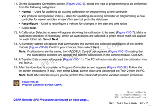 RETURN TO MAIN MENU
SECTION VIIC

SERVICE PROGRAMMING SYSTEM

11. On the Supported Controllers screen (Figure VIIC-5), select the type of programming to be performed
from the following categories:
• Normal – Used for updating an existing calibration or programming a new controller
• VCI (Vehicle configuration index) – Used for updating an existing controller or programming a new
controller for newer vehicles whose VINs are not yet in the database
• Reconfigure – Used to reconfigure a vehicle for changes in tire size and axle ratios
• Select Next.
12. A Calibration Selection screen will appear showing the calibration to be used (Figure VIIC-7). Make a
calibration selection, if necessary. When all calibrations are selected, a green check mark will appear
on each folder tab. Select Next.

com
s.
k

13. A Summary screen will appear that summarizes the current and selected calibrations of the control
module (Figure VIIC-9). Confirm your choices, then select Next.
Note: If calibrations are the same, the NAODRUI Control box appears (Figure VIIC-10) stating that
the calibrations selected are already the current calibrations in the control module. Click OK.

w.o
ww

wor
bd2

14. A Transfer Data screen will appear (Figure VIIC-11). The PC will automatically load the calibration into
the Tech 2.
15. After the download is complete, a Program Controller screen appears (Figure VIIC-36). Follow the
on-screen instructions (if any), then select Close, power down and disconnect the Tech 2 from the PC.
Note: Most GM vehicles require you to perform the crankshaft position variation relearn procedure.
Figure VIIC-36
Program Controller screen (OBPA)
Skype: obd2works
Email: obd2works@gmail.com
MSN: obd2works@hotmail.com

OBPA Remote SPS Procedure continued on next page...
2005

Tech 2 User’s Guide

VII - 57
www.xcar360.com

 