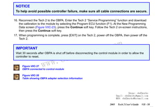 RETURN TO MAIN MENU
SECTION VIIC

SERVICE PROGRAMMING SYSTEM

NOTICE
To help avoid possible controller failure, make sure all cable connections are secure.
16. Reconnect the Tech 2 to the OBPA. Enter the Tech 2 “Service Programming” function and download
the calibration to the module by selecting the Program ECU function (F1). At the New Programming
Data screen (Figure VIIC-23), press the Continue soft key. Follow the Tech 2 on-screen instructions,
then press the Continue soft key.
17. When programming is complete, press [EXIT] on the Tech 2, power off the OBPA, then power off the
Tech 2.

IMPORTANT

wor
bd2

com
s.
k

Wait 30 seconds after OBPA is shut off before disconnecting the control module in order to allow the
controller to reset.

w.o
ww

Figure VIIC-37
OBPA connected to control module

Figure VIIC-38
Table showing OBPA adapter selection information

Skype: obd2works
Email: obd2works@gmail.com
MSN: obd2works@hotmail.com
2005

Tech 2 User’s Guide

VII - 58
www.xcar360.com

 