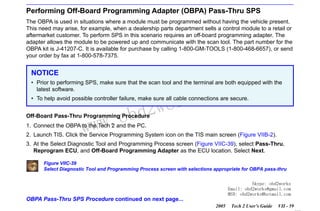 RETURN TO MAIN MENU
SECTION VIIC

SERVICE PROGRAMMING SYSTEM

Performing Off-Board Programming Adapter (OBPA) Pass-Thru SPS
The OBPA is used in situations where a module must be programmed without having the vehicle present.
This need may arise, for example, when a dealership parts department sells a control module to a retail or
aftermarket customer. To perform SPS in this scenario requires an off-board programming adapter. The
adapter allows the module to be powered up and communicate with the scan tool. The part number for the
OBPA kit is J-41207-C. It is available for purchase by calling 1-800-GM-TOOLS (1-800-468-6657), or send
your order by fax at 1-800-578-7375.

NOTICE

com
s.
k

• Prior to performing SPS, make sure that the scan tool and the terminal are both equipped with the
latest software.

wor
bd2

• To help avoid possible controller failure, make sure all cable connections are secure.

w.o
ww

Off-Board Pass-Thru Programming Procedure
1. Connect the OBPA to the Tech 2 and the PC.

2. Launch TIS. Click the Service Programming System icon on the TIS main screen (Figure VIIB-2).
3. At the Select Diagnostic Tool and Programming Process screen (Figure VIIC-39), select Pass-Thru,
Reprogram ECU, and Off-Board Programming Adapter as the ECU location. Select Next.
Figure VIIC-39
Select Diagnostic Tool and Programming Process screen with selections appropriate for OBPA pass-thru
Skype: obd2works
Email: obd2works@gmail.com
MSN: obd2works@hotmail.com

OBPA Pass-Thru SPS Procedure continued on next page...
2005

Tech 2 User’s Guide

VII - 59
www.xcar360.com

 