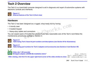 RETURN TO MAIN MENU
SECTION I

INTRODUCTION

Tech 2 Overview
The Tech 2 is a hand-held computer designed to aid in diagnosis and repair of automotive systems with
electronic controls and interfaces.
Figure I-1
External features of the Tech 2 (front view)

Hardware

com
s.
k

The Tech 2 has been designed as a rugged, shop-ready tool by having:
• A sturdy case
• A sealed keypad

wor
bd2

• Heavy-duty cables and connectors
You can expect years of trouble-free service if you take reasonable care of the Tech 2 and follow the
maintenance procedures outlined in Section II.

w.o
ww

Figure I-2
Table listing Tech 2 base kit part numbers and descriptions (see Section III for illustrations)
Figure I-3
Table listing part numbers for Tech 2 adapters and accessories (see Sections V and Section VII)

Video clip 1 (38 seconds)
90-degree adapter (J42598-20) installation demo*

Skype: obd2works
Email: obd2works@gmail.com
*After viewing, click the X in the upper right-hand corner of the video window to close. MSN: obd2works@hotmail.com
2005

Tech 2 User’s Guide

I-5

www.xcar360.com

 