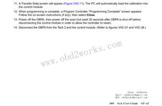 RETURN TO MAIN MENU
SECTION VIIC

SERVICE PROGRAMMING SYSTEM

11. A Transfer Data screen will appear (Figure VIIC-11). The PC will automatically load the calibration into
the control module.
12. When programming is complete, a Program Controller “Programming Complete” screen appears.
Follow the on-screen instructions (if any), then select Close.
13. Power off the OBPA, then power off the scan tool (wait 30 seconds after OBPA is shut off before
disconnecting the control module in order to allow the controller to reset).
14. Disconnect the OBPA from the Tech 2 and the control module. (Refer to figures VIIC-37 and VIIC-38.)

w.o
ww

wor
bd2

com
s.
k

Skype: obd2works
Email: obd2works@gmail.com
MSN: obd2works@hotmail.com
2005

Tech 2 User’s Guide

VII - 62
www.xcar360.com

 