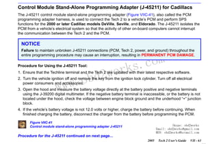 RETURN TO MAIN MENU
SECTION VIIC

SERVICE PROGRAMMING SYSTEM

Control Module Stand-Alone Programming Adapter (J-45211) for Cadillacs
The J-45211 control module stand-alone programming adapter (Figure VIIC-41), also called the PCM
programming adapter harness, is used to connect the Tech 2 to a vehicle’s PCM and perform SPS
functions for the 2000 or later Cadillac models DeVille, Seville, and Eldorado. The J-45211 isolates the
PCM from a vehicle’s electrical system so that the activity of other on-board computers cannot interrupt
the communication between the Tech 2 and the PCM.

NOTICE
Failure to maintain unbroken J-45211 connections (PCM, Tech 2, power, and ground) throughout the
entire programming procedure may cause an interruption, resulting in PERMANENT PCM DAMAGE.
Procedure for Using the J-45211 Tool:

wor
bd2

com
s.
k

1. Ensure that the Techline terminal and the Tech 2 are updated with their latest respective software.

w.o
ww

2. Turn the vehicle ignition off and remove the key from the ignition lock cylinder. Turn off all electrical
power consumers and accessories.
3. Open the hood and measure the battery voltage directly at the battery positive and negative terminals
using the J-39200 digital multimeter. If the negative battery terminal is inaccessible, or the battery is not
located under the hood, check the voltage between engine block ground and the underhood “+” junction
block.
4. If the vehicle’s battery voltage is not 12.0 volts or higher, charge the battery before continuing. When
finished charging the battery, disconnect the charger from the battery before programming the PCM.
Figure VIIC-41
Control module stand-alone programming adapter J-45211

Skype: obd2works
Email: obd2works@gmail.com
MSN: obd2works@hotmail.com

Procedure for the J-45211 continued on next page...
2005

Tech 2 User’s Guide

VII - 63
www.xcar360.com

 