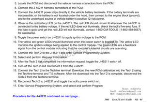 RETURN TO MAIN MENU
SECTION VIIC

SERVICE PROGRAMMING SYSTEM

5. Locate the PCM and disconnect the vehicle harness connectors from the PCM.
6. Connect the J-45211 harness connectors to the PCM.
7. Connect the J-45211 power clips directly to the vehicle battery terminals. If the battery terminals are
inaccessible, or the battery is not located under the hood, then connect to the engine block (ground),
and to the underhood source of vehicle battery’s positive 12-volt power.
8. Observe the red battery LED on the J-45211. The red LED should remain lit whenever the J-45211 is
connected to the battery voltage. If the red LED does not illuminate, check the tool’s five-amp fuse. If
the fuse is good and yet the red LED will not illuminate, contact 1-800-GM-TOOLS (1-800-468-6657)
for assistance.
9. Toggle the power switch on J-45211 to apply ignition voltage to the PCM.

com
s.
k

10. The yellow and green LEDs should illuminate when the power switch is toggled on. The yellow LED
monitors the ignition voltage being applied to the control module. The green LEDs are a feedback
signal from the control module indicating that the modules’s internal circuits are operating.

w.o
ww

wor
bd2

11. Connect the Tech 2 to the J-45211 and enter Service Programming System.
12. Select and perform Request Information.

13. After the Tech 2 has completed the information request, toggle the J-45211 switch off.
14. Turn off the Tech 2 and disconnect it from the J-45211.
15. Connect the Tech 2 to the Techline terminal. Download the new PCM calibration into the Tech 2 using
the Techline terminal and TIS software. After the download into the Tech 2 is complete, disconnect the
Tech 2 from the Techline terminal.
16. Reconnect Tech 2 to J-45211 and toggle the tool’s power switch on.
17. Enter Service Programming System, and select and perform Program.
Skype: obd2works
Email: obd2works@gmail.com
MSN: obd2works@hotmail.com

Procedure for the J-45211 continued on next page...
2005

Tech 2 User’s Guide

VII - 64
www.xcar360.com

 
