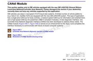 RETURN TO MAIN MENU
SECTION VIID

CANDI MODULE

CANdi Module
This section applies only to GM vehicles equipped with the new GM LAN/CAN (General Motors
Local Area Network/Controller Area Network). Please disregard this section if your dealership
currently does not have any vehicles supported by this application.
GM vehicles use class 2, low-speed (10.4 K baud rate) systems. A limited number of vehicle platforms
(e.g. Saturn Ion, Cadillac XLR) are equipped with the new GM LAN/CAN system. This type of application
has a single-wire CAN bus for body controls, a medium-speed CAN bus for information and entertainment,
and a high-speed CAN bus for powertrain (OBD II compliant modules). A new diagnostic interface—the
Controller Area Network diagnostic interface (CANdi) has been developed to address these needs. The
CANdi module (Figure VIID-1, Figure VIID-2) serves as an enhancement to the Tech 2 and completes the
interface necessary to communicate with future on-board computer systems.

wor
bd2

Figure VIID-1
Controller Area Network diagnostic interface (CANdi) module

w.o
ww

com
s.
k

Figure VIID-2
Illustration of CANdi module showing wiring

Skype: obd2works
Email: obd2works@gmail.com
MSN: obd2works@hotmail.com
2005

Tech 2 User’s Guide

VII - 67
www.xcar360.com

 
