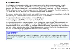 RETURN TO MAIN MENU
SECTION VIID

CANDI MODULE

Basic Operation
The CANdi is an in-line cable module that works with existing Tech 2 components including the VCI,
cables and adapters. Installed, the CANdi module is fully compatible with current and past Tech 2
software. The module powers up in a way that makes it transparent to the user. This allows the existing
Tech 2 software to be used with no changes when the CANdi module is installed. If a vehicle requires the
use of a CANdi module, the Tech 2 will enable features specific to the module.
The primary function of the CANdi module is to add CAN (controller area network) capability to the Tech 2.
The following list summarizes the basic characteristics of the CANdi module:
Supports simultaneous communications on three CAN buses
Provides high-speed UART communications with the Tech 2

wor
bd2

com
s.
k

The Tech 2 controls CANdi module operation. When installed, the CANdi module does not interfere with
any diagnostic procedure currently performed by the Tech 2. Use of the module does not require any
physical changes to the Tech 2, cables, or adapters. The module operates transparently until activated by
the Tech 2. Upon activation, the CANdi module operates under control of the Tech 2. Tech 2 application
software loaded on the Tech 2 PCMCIA card determines all functionality.

w.o
ww

IMPORTANT
When functioning properly the CANdi’s LED will flash. If a problem occurs, the LED will be constantly
illuminated. If the module’s light is constantly illuminated, refer to the troubleshooting section in this
manual.

Skype: obd2works
Email: obd2works@gmail.com
MSN: obd2works@hotmail.com
2005

Tech 2 User’s Guide

VII - 68
www.xcar360.com

 