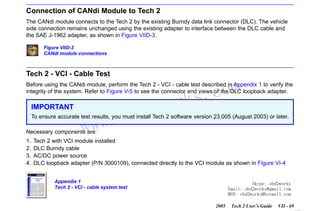 RETURN TO MAIN MENU
SECTION VIID

CANDI MODULE

Connection of CANdi Module to Tech 2
The CANdi module connects to the Tech 2 by the existing Burndy data link connector (DLC). The vehicle
side connection remains unchanged using the existing adapter to interface between the DLC cable and
the SAE J-1962 adapter, as shown in Figure VIID-3.
Figure VIID-3
CANdi module connections

Tech 2 - VCI - Cable Test

com
s.
k

Before using the CANdi module, perform the Tech 2 - VCI - cable test described in Appendix 1 to verify the
integrity of the system. Refer to Figure V-5 to see the connector end views of the DLC loopback adapter.

IMPORTANT

w.o
ww

wor
bd2

To ensure accurate test results, you must install Tech 2 software version 23.005 (August 2003) or later.
Necessary components are:
1.
2.
3.
4.

Tech 2 with VCI module installed
DLC Burndy cable
AC/DC power source
DLC loopback adapter (P/N 3000109), connected directly to the VCI module as shown in Figure VI-4
Appendix 1
Tech 2 - VCI - cable system test

Skype: obd2works
Email: obd2works@gmail.com
MSN: obd2works@hotmail.com
2005

Tech 2 User’s Guide

VII - 69
www.xcar360.com

 