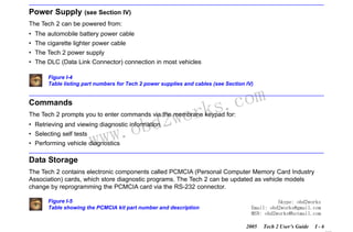 RETURN TO MAIN MENU
SECTION I

Power Supply

INTRODUCTION

(see Section IV)

The Tech 2 can be powered from:
• The automobile battery power cable
• The cigarette lighter power cable
• The Tech 2 power supply
• The DLC (Data Link Connector) connection in most vehicles
Figure I-4
Table listing part numbers for Tech 2 power supplies and cables (see Section IV)

Commands

wor
bd2

com
s.
k

The Tech 2 prompts you to enter commands via the membrane keypad for:

w.o
ww

• Retrieving and viewing diagnostic information
• Selecting self tests

• Performing vehicle diagnostics

Data Storage
The Tech 2 contains electronic components called PCMCIA (Personal Computer Memory Card Industry
Association) cards, which store diagnostic programs. The Tech 2 can be updated as vehicle models
change by reprogramming the PCMCIA card via the RS-232 connector.
Figure I-5
Table showing the PCMCIA kit part number and description

Skype: obd2works
Email: obd2works@gmail.com
MSN: obd2works@hotmail.com
2005

Tech 2 User’s Guide

I-6

www.xcar360.com

 