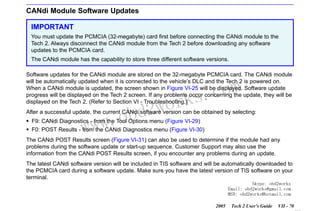 RETURN TO MAIN MENU
SECTION VIID

CANDI MODULE

CANdi Module Software Updates
IMPORTANT
You must update the PCMCIA (32-megabyte) card first before connecting the CANdi module to the
Tech 2. Always disconnect the CANdi module from the Tech 2 before downloading any software
updates to the PCMCIA card.
The CANdi module has the capability to store three different software versions.
Software updates for the CANdi module are stored on the 32-megabyte PCMCIA card. The CANdi module
will be automatically updated when it is connected to the vehicle’s DLC and the Tech 2 is powered on.
When a CANdi module is updated, the screen shown in Figure VI-25 will be displayed. Software update
progress will be displayed on the Tech 2 screen. If any problems occur concerning the update, they will be
displayed on the Tech 2. (Refer to Section VI - Troubleshooting.)

w.o
ww

wor
bd2

com
s.
k

After a successful update, the current CANdi software version can be obtained by selecting:
F9: CANdi Diagnostics - from the Tool Options menu (Figure VI-29)
F0: POST Results - from the CANdi Diagnostics menu (Figure VI-30)
The CANdi POST Results screen (Figure VI-31) can also be used to determine if the module had any
problems during the software update or start-up sequence. Customer Support may also use the
information from the CANdi POST Results screen, if you encounter any problems during an update.
The latest CANdi software version will be included in TIS software and will be automatically downloaded to
the PCMCIA card during a software update. Make sure you have the latest version of TIS software on your
terminal.
Skype: obd2works
Email: obd2works@gmail.com
MSN: obd2works@hotmail.com
2005

Tech 2 User’s Guide

VII - 70
www.xcar360.com

 