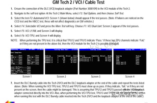 RETURN TO MAIN MENU

GM Tech 2 / VCI / Cable Test
1. Ensure the connection of the DLC (VCI) loopback adapter (Part Number 3000109) to the VCI module of the Tech 2.
2. Navigate to the self test option: At the Tech 2 Main Menu, select F3: Tool Options, and then choose Self Test.
3. Select the test F2: Automated VCI. Screen 1 (shown below) should appear if the test passes. (Note: If failures are noticed on the
CCD test and the HBCC test, these will not affect diagnostics on GM vehicles.)
4. Select F4: Selectable VCI and press the More Test soft key. Choose F1: VCI Dual Uart. Screen 2 appears if the test passes.
5. Select F5: VCI J1708, and Screen 3 will display.
6. Select F6: VCI TPU, and Screen 4 will display.

com
s.
k

NOTE: When performing the TPU test, it is critical that TPU12 and TPU15 indicate “Pass.” If these two TPU channels indicate “Fail,”
or if they are not present in the above list, then the VCI module for the Tech 2 is possibly damaged.

w.o
ww
Screen 1

wor
bd2

Screen 2

Screen 3

Screen 4

7. Insert the DLC Burndy cable into the Tech 2/VCI and the DLC loopback adapter at the end of the cable and repeat the tests listed
above. (Note: When running the VCI TPU test, TPU12 and TPU15 must show up as pass. If they indicate, “fail,” or if they are not
Skype: obd2works
present on the screen, then the cable might be damaged. This is assuming that TPU12 and TPU15 passed with the VCI loopback
Email: not appear on the screen
obd2works@gmail.com
adapter connected directly into the VCI. Also, when performing the VCI TPU test, TPU13 and TPU14 will
MSN: obd2works@hotmail.com
when running this test with the DLC Burndy cable inserted into the Tech 2/VCI and the loopback adapter at the end of the cable.)
www.xcar360.com

 