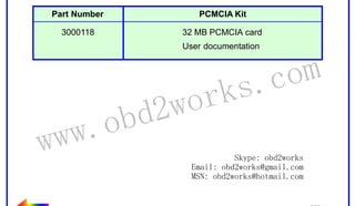 RETURN TO MAIN MENU

The part number for the PCMCIA kit is shown below:
Part Number

PCMCIA Kit

3000118

32 MB PCMCIA card
User documentation

ww.
w

wor
d2
ob

om
s.c
k

Skype: obd2works
Email: obd2works@gmail.com
MSN: obd2works@hotmail.com

www.xcar360.com

 
