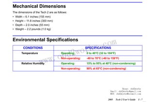 RETURN TO MAIN MENU
SECTION I

INTRODUCTION

Mechanical Dimensions
The dimensions of the Tech 2 are as follows:
• Width – 6.1 inches (155 mm)
• Height – 11.8 inches (300 mm)
• Depth – 2.0 inches (55 mm)
• Weight – 2.2 pounds (1.0 kg)

Environmental Specifications
CONDITIONS
Temperature

wor
bd2

com
s.
k

SPECIFICATIONS

w.o
ww

0 to 40°C (32 to 104°F)

Non-operating:

Relative Humidity

Operating:

-40 to 70°C (-40 to 158°F)

Operating:

15% to 95% at 40°C (non-condensing)

Non-operating:

90% at 65°C (non-condensing)

Skype: obd2works
Email: obd2works@gmail.com
MSN: obd2works@hotmail.com
2005

Tech 2 User’s Guide

I-7

www.xcar360.com

 