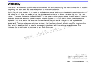 RETURN TO MAIN MENU
SECTION I

INTRODUCTION

Warranty
The Tech 2 is warranted against defects in materials and workmanship by the manufacturer for 24 months
beginning five days after the date of shipment to your service center.
If your Tech 2 must be sent in for repair, a replacement will be sent to your dealership prior to the return of
the failed Tech 2. Use the package that the replacement arrives in to return the defective unit. You can
contact Customer Support at 1-800-828-6860 for the exact exchange procedure. If notification of defect is
received during the warranty period, the part listed in figures I-2, I-3, I-4, or I-5 that is defective will be
replaced. You must return the defective unit as directed, or you will be charged for the replacement.
Important: This warranty does not cover any part that has been abused, altered, used for purpose other
than which it was intended, or used in a manner inconsistent with instructions regarding use. This
includes, but is not limited to, removal of any Tech 2 screws.

w.o
ww

wor
bd2

com
s.
k

Skype: obd2works
Email: obd2works@gmail.com
MSN: obd2works@hotmail.com
2005

Tech 2 User’s Guide

I-8

www.xcar360.com

 