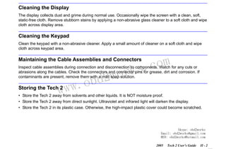 RETURN TO MAIN MENU
SECTION II

CARE & CLEANING

Cleaning the Display
The display collects dust and grime during normal use. Occasionally wipe the screen with a clean, soft,
static-free cloth. Remove stubborn stains by applying a non-abrasive glass cleaner to a soft cloth and wipe
cloth across display area.

Cleaning the Keypad
Clean the keypad with a non-abrasive cleaner. Apply a small amount of cleaner on a soft cloth and wipe
cloth across keypad area.

com
s.
k

Maintaining the Cable Assemblies and Connectors

wor
bd2

Inspect cable assemblies during connection and disconnection to components. Watch for any cuts or
abrasions along the cables. Check the connectors and connector pins for grease, dirt and corrosion. If
contaminants are present, remove them with a mild soap solution.

w.o
ww

Storing the Tech 2

• Store the Tech 2 away from solvents and other liquids. It is NOT moisture proof.
• Store the Tech 2 away from direct sunlight. Ultraviolet and infrared light will darken the display.
• Store the Tech 2 in its plastic case. Otherwise, the high-impact plastic cover could become scratched.

Skype: obd2works
Email: obd2works@gmail.com
MSN: obd2works@hotmail.com
2005

Tech 2 User’s Guide

II - 2
www.xcar360.com

 