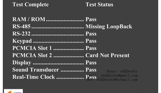 DAY

MONTH

Test Complete

DATE

YEAR

RETURN TO MAIN MENU

TIME :

:

Test Status

RAM / ROM .......................... Pass
RS-485 .................................... Missing LoopBack
RS-232 .................................... Pass
Keypad ................................... Pass
PCMCIA Slot 1 ..................... Pass
PCMCIA Slot 2 ..................... Card Not Present
Display ................................... Pass
Sound Transducer ................ Pass
Skype: obd2works
Email: obd2works@gmail.com
Real-Time Clock ................... Passobd2works@hotmail.com
MSN:

wor
d2
ob

om
s.c
k

ww.
w

www.xcar360.com

 