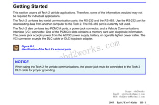 RETURN TO MAIN MENU
SECTION III

GETTING STARTED

Getting Started
This section covers all Tech 2 vehicle applications. Therefore, some of the information provided may not
be required for individual applications.
The Tech 2 contains two serial communication ports: the RS-232 and the RS-485. Use the RS-232 port for
downloading data from another computer to the Tech 2. The RS-485 port is currently not used.
The Tech 2 also contains two PCMCIA ports, a power jack connector, and a Vehicle Communications
Interface (VCI) connector. One of the PCMCIA slots contains a memory card with diagnostic information.
The power jack accepts power from the AC/DC power supply, battery, or cigarette lighter power cable. The
VCI connector accepts the DLC cable or DLC loopback adapter.
Figure III-1
Identification of the Tech 2’s external ports

NOTICE

w.o
ww

wor
bd2

com
s.
k

When using the Tech 2 for vehicle communications, the power jack must be connected to the Tech 2
DLC cable for proper grounding.

Skype: obd2works
Email: obd2works@gmail.com
MSN: obd2works@hotmail.com
2005

Tech 2 User’s Guide

III - 1
www.xcar360.com

 