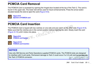 RETURN TO MAIN MENU
SECTION III

GETTING STARTED

PCMCIA Card Removal
The PCMCIA Card is accessed by opening the hinged door located at the top of the Tech 2. The card is
found in the upper slot. The lower slot will be used for future enhancements. Press the arrow button
(located beside the slot) to eject the card (Figure III-8).
Figure III-8
Ejection of PCMCIA card

PCMCIA Card Insertion

com
s.
k

The PCMCIA Card is keyed with two notches on one side and one notch on the other side (Figure III-9).
Make sure that the notches are in the correct position before inserting the card. Slowly insert the card
(Figure III-10) until it clicks into place.

w.o
ww

Figure III-9
PCMCIA card keying

wor
bd2

Figure III-10
PCMCIA card insertion

NOTICE
Use only GM Service and Parts Operations supplied PCMCIA cards. The PCMCIA slots are designed
to interface with 5-volt cards. Permanent damage to Tech 2 could occur if a 3.3-volt card Skype: obd2works
is inserted into
the Tech 2 PCMCIA connector.
Email: obd2works@gmail.com
MSN: obd2works@hotmail.com

2005

Tech 2 User’s Guide

III - 3
www.xcar360.com

 