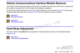 RETURN TO MAIN MENU
SECTION III

GETTING STARTED

Vehicle Communications Interface Module Removal
The Vehicle Communications Interface (VCI) module is located at the lower end of the Tech 2. Removal of
this module is required only if the VCI needs to be updated or replaced.
To remove the module disconnect Tech 2 DLC cable if attached, move the lever (Figure III-11) all the way
toward the right side of the Tech 2 (Figure III-12). The VCI module can now be removed.
Figure III-11
VCI module removal
Figure III-12
VCI module removed

wor
Hand Strap Adjustment d2
.ob
ww
w

com
s.
k

The Tech 2 velcro hand straps may be adjusted for individual needs as shown in the illustration below
(Figure III-13).
Figure III-13
Tech 2 hand strap adjustment

Skype: obd2works
Email: obd2works@gmail.com
MSN: obd2works@hotmail.com
2005

Tech 2 User’s Guide

III - 4
www.xcar360.com

 