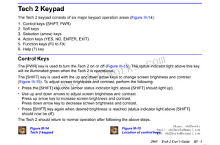 RETURN TO MAIN MENU
SECTION III

GETTING STARTED

Tech 2 Keypad
The Tech 2 keypad consists of six major keypad operation areas (Figure III-14):
1.
2.
3.
4.
5.
6.

Control keys (SHIFT, PWR)
Soft keys
Selection (arrow) keys
Action keys (YES, NO, ENTER, EXIT)
Function keys (F0 to F9)
Help (?) key

Control Keys

wor
bd2

com
s.
k

The [PWR] key is used to turn the Tech 2 on or off (Figure III-15). The status indicator light above this key
will be illuminated green when the Tech 2 is operational.

w.o
ww

The [SHIFT] key is used with the up and down arrow keys to change screen brightness and contrast
(Figure III-15). To adjust screen brightness and contrast, perform the following:
• Press the [SHIFT] key once (amber status indicator light above [SHIFT] should light up).
• Use up and down arrows to adjust screen brightness and contrast:
Press up arrow key to increase screen brightness and contrast.
Press down arrow key to decrease screen brightness and contrast.
• Press [SHIFT] key again when desired brightness is reached (status indicator light above [SHIFT]
should now be off).
The Tech 2 should return to normal operation after following the above steps.
Figure III-14
Tech 2 keypad

Skype: obd2works
Figure III-15
Email: obd2works@gmail.com
Location of control keys obd2works@hotmail.com
MSN:
2005

Tech 2 User’s Guide

III - 5
www.xcar360.com

 
