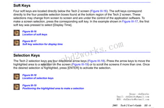 RETURN TO MAIN MENU
SECTION III

GETTING STARTED

Soft Keys
Four soft keys are located directly below the Tech 2 screen (Figure III-16). The soft keys correspond
directly to the four possible selection boxes found at the bottom region of the Tech 2 screen. These
selections may change from screen to screen and are under the control of the application software. To
make a screen selection, press the corresponding soft key. In the example shown in Figure III-17, the first
soft key was pressed to select [Display Time].
Figure III-16
Location of soft keys
Figure III-17
Soft key selection for display time

Selection Keys

w.o
ww

wor
bd2

com
s.
k

The Tech 2 selection keys are four directional arrow keys (Figure III-18). Press the arrow keys to move the
highlighted area to a selection on the screen (Figure III-19) or to scroll the screens if more than one. Once
the desired selection is highlighted, press [ENTER] to activate the selection.
Figure III-18
Location of selection keys
Figure III-19
Positioning the highlighted area to make a selection
Skype: obd2works
Email: obd2works@gmail.com
MSN: obd2works@hotmail.com
2005

Tech 2 User’s Guide

III - 6
www.xcar360.com

 