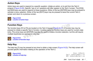 RETURN TO MAIN MENU
SECTION III

GETTING STARTED

Action Keys
Action keys are used to respond to a specific question, initiate an action, or to exit from the Tech 2
program (Figure III-20). Specific “yes or no” questions will often appear on the Tech 2 screen. The [YES]
and [NO] keys are used to respond to these questions. Either of the two [ENTER] keys may be pressed to
activate a menu selection. Either of the two [EXIT] keys may be pressed to leave the current Tech 2
screen and return to a previous screen.
Figure III-20
Location of action keys

Function Keys

wor
bd2

com
s.
k

Ten function keys (F0 to F9) are located on the Tech 2 keypad (Figure III-21). A function key may be
pressed to initiate a specific Tech 2 function. In some cases the function keys are used for numeric data
entry. The arrow keys and [ENTER] may also be used to initiate a function selection, but this will require
multiple keystrokes as opposed to only one.

w.o
ww

Figure III-21
Location of function keys

Help Key
The help key [?] may be pressed at any time to obtain a help screen (Figure III-22). The help screen will
provide specific information relating to the operation of the Tech 2.
Figure III-22
Location of help key

Skype: obd2works
Email: obd2works@gmail.com
MSN: obd2works@hotmail.com
2005

Tech 2 User’s Guide

III - 7
www.xcar360.com

 