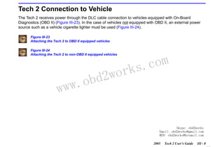 RETURN TO MAIN MENU
SECTION III

GETTING STARTED

Tech 2 Connection to Vehicle
The Tech 2 receives power through the DLC cable connection to vehicles equipped with On-Board
Diagnostics (OBD II) (Figure III-23). In the case of vehicles not equipped with OBD II, an external power
source such as a vehicle cigarette lighter must be used (Figure III-24).
Figure III-23
Attaching the Tech 2 to OBD II equipped vehicles
Figure III-24
Attaching the Tech 2 to non-OBD II equipped vehicles

w.o
ww

wor
bd2

com
s.
k

Skype: obd2works
Email: obd2works@gmail.com
MSN: obd2works@hotmail.com
2005

Tech 2 User’s Guide

III - 8
www.xcar360.com

 
