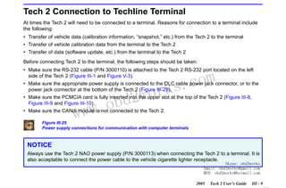RETURN TO MAIN MENU
SECTION III

GETTING STARTED

Tech 2 Connection to Techline Terminal
At times the Tech 2 will need to be connected to a terminal. Reasons for connection to a terminal include
the following:
• Transfer of vehicle data (calibration information, “snapshot,” etc.) from the Tech 2 to the terminal
• Transfer of vehicle calibration data from the terminal to the Tech 2
• Transfer of data (software update, etc.) from the terminal to the Tech 2
Before connecting Tech 2 to the terminal, the following steps should be taken:
• Make sure the RS-232 cable (P/N 3000110) is attached to the Tech 2 RS-232 port located on the left
side of the Tech 2 (Figure III-1 and Figure V-3).

com
s.
k

• Make sure the appropriate power supply is connected to the DLC cable power jack connector, or to the
power jack connector at the bottom of the Tech 2 (Figure III-25).

wor
bd2

• Make sure the PCMCIA card is fully inserted into the upper slot at the top of the Tech 2 (Figure III-8,
Figure III-9 and Figure III-10).
• Make sure the CANdi module is not connected to the Tech 2.

w.o
ww

Figure III-25
Power supply connections for communication with computer terminals

NOTICE
Always use the Tech 2 NAO power supply (P/N 3000113) when connecting the Tech 2 to a terminal. It is
also acceptable to connect the power cable to the vehicle cigarette lighter receptacle.

Skype: obd2works
Email: obd2works@gmail.com
MSN: obd2works@hotmail.com

2005

Tech 2 User’s Guide

III - 9
www.xcar360.com

 